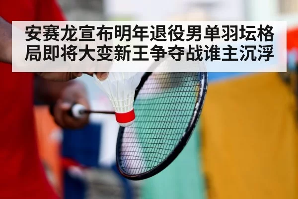 安赛龙宣布明年退役男单羽坛格局即将大变新王争夺战谁主沉浮