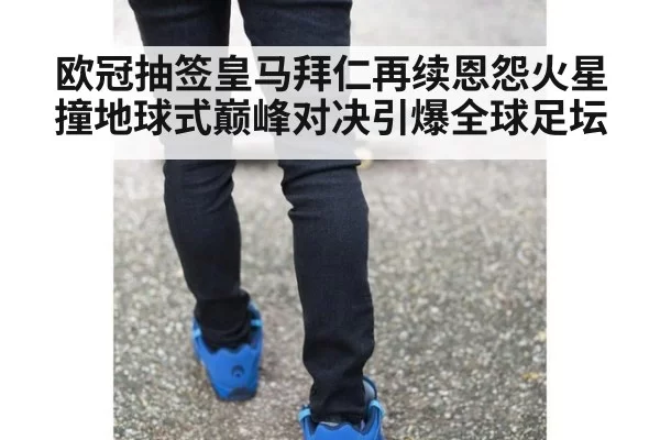 欧冠抽签皇马拜仁再续恩怨火星撞地球式巅峰对决引爆全球足坛