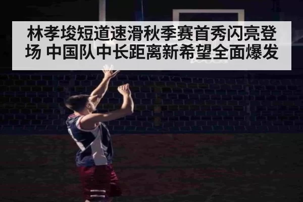 林孝埈短道速滑秋季赛首秀闪亮登场 中国队中长距离新希望全面爆发