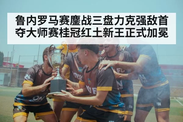 鲁内罗马赛鏖战三盘力克强敌首夺大师赛桂冠红土新王正式加冕